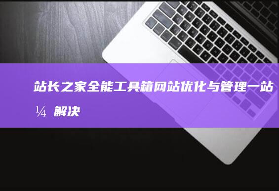 站长之家全能工具箱：网站优化与管理一站式解决方案